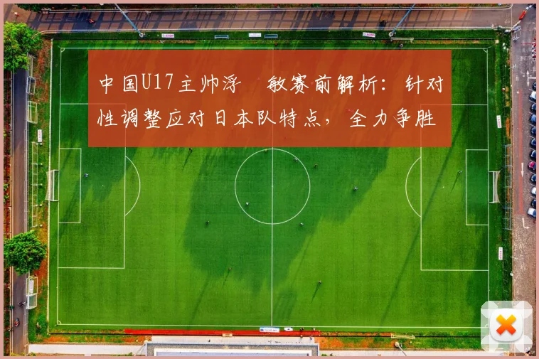 中国U17主帅浮嶋敏赛前解析：针对性调整应对日本队特点，全力争胜目标明确